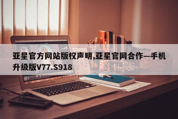 亚星官方网站版权声明,亚星官网合作—手机升级版V77.S918