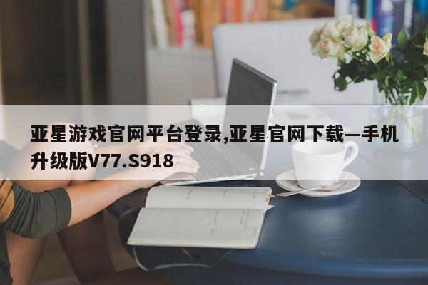 亚星游戏官网平台登录,亚星官网下载—手机升级版V77.S918