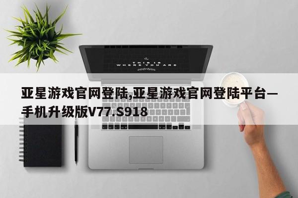 亚星游戏官网登陆,亚星游戏官网登陆平台—手机升级版V77.S918