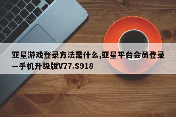 亚星游戏登录方法是什么,亚星平台会员登录—手机升级版V77.S918