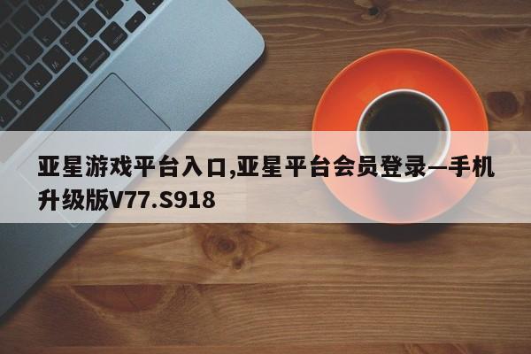 亚星游戏平台入口,亚星平台会员登录—手机升级版V77.S918