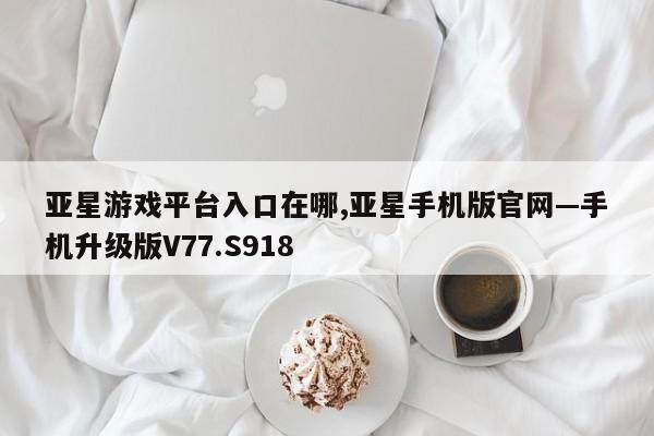 亚星游戏平台入口在哪,亚星手机版官网—手机升级版V77.S918