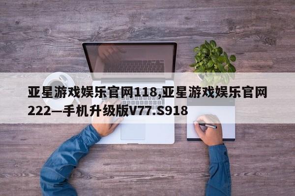 亚星游戏娱乐官网118,亚星游戏娱乐官网222—手机升级版V77.S918