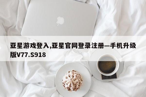 亚星游戏登入,亚星官网登录注册—手机升级版V77.S918