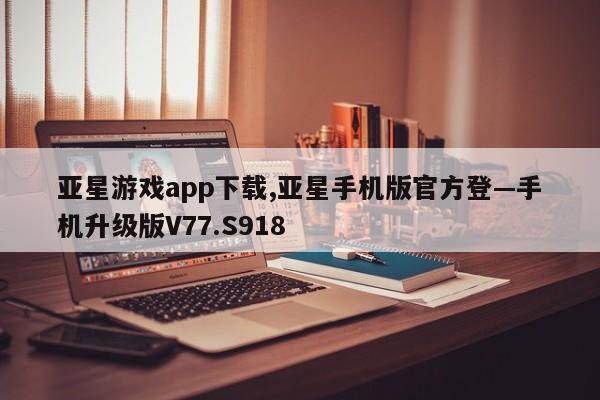 亚星游戏app下载,亚星手机版官方登—手机升级版V77.S918