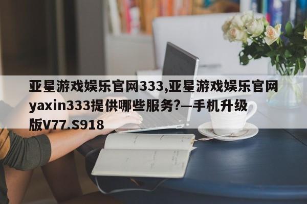 亚星游戏娱乐官网333,亚星游戏娱乐官网yaxin333提供哪些服务?—手机升级版V77.S918