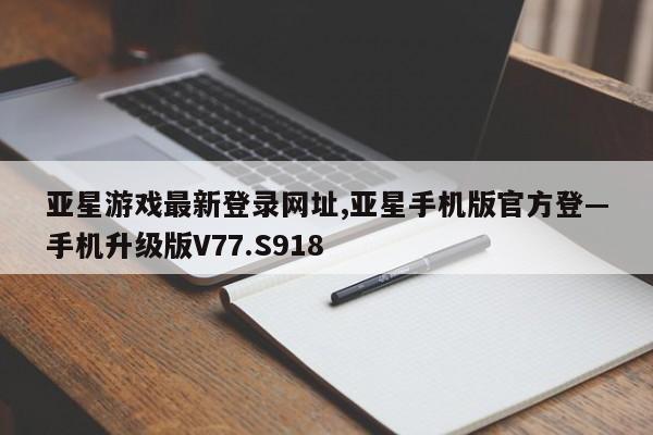 亚星游戏最新登录网址,亚星手机版官方登—手机升级版V77.S918