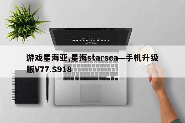 游戏星海亚,星海starsea—手机升级版V77.S918