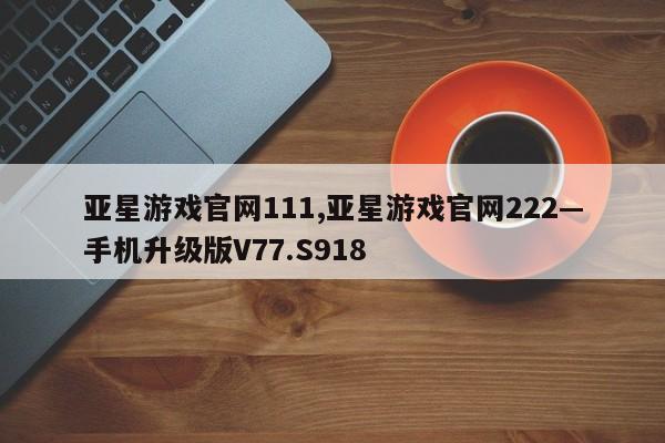 亚星游戏官网111,亚星游戏官网222—手机升级版V77.S918