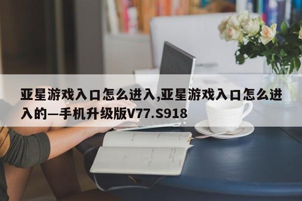 亚星游戏入口怎么进入,亚星游戏入口怎么进入的—手机升级版V77.S918