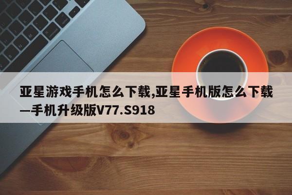 亚星游戏手机怎么下载,亚星手机版怎么下载—手机升级版V77.S918