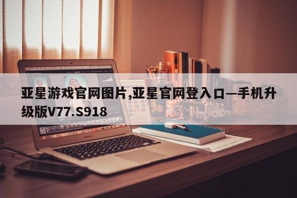 亚星游戏官网图片,亚星官网登入口—手机升级版V77.S918