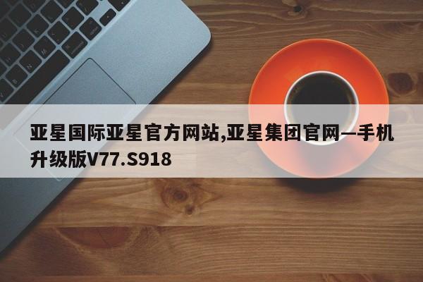 亚星国际亚星官方网站,亚星集团官网—手机升级版V77.S918