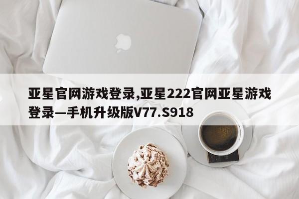 亚星官网游戏登录,亚星222官网亚星游戏登录—手机升级版V77.S918