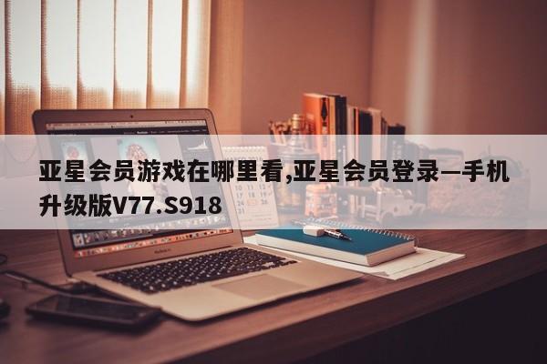 亚星会员游戏在哪里看,亚星会员登录—手机升级版V77.S918