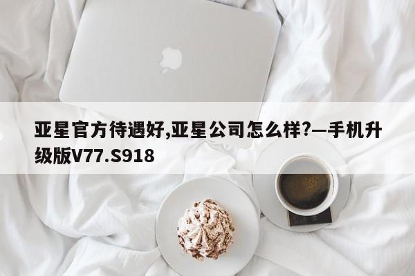 亚星官方待遇好,亚星公司怎么样?—手机升级版V77.S918