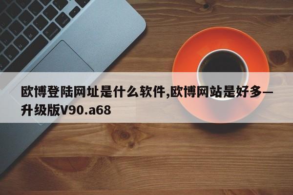 欧博登陆网址是什么软件,欧博网站是好多—升级版V90.a68