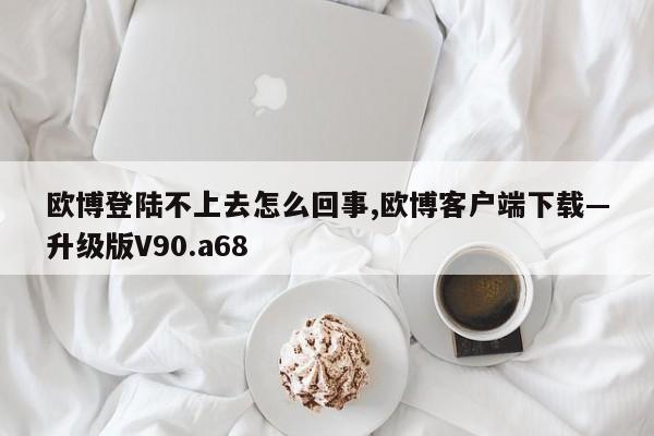 欧博登陆不上去怎么回事,欧博客户端下载—升级版V90.a68