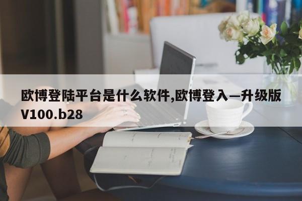 欧博登陆平台是什么软件,欧博登入—升级版V100.b28